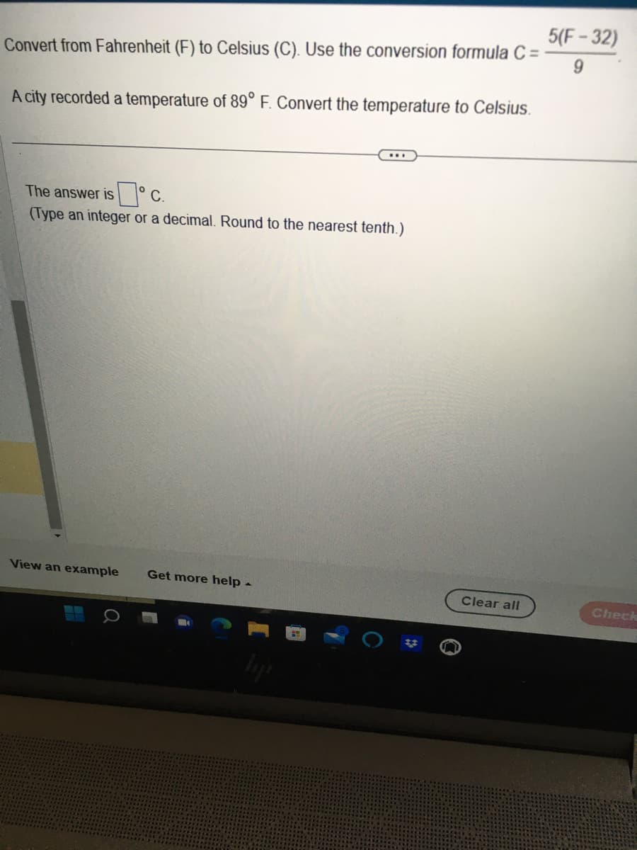 Convert from Fahrenheit (F) to Celsius (C). Use the conversion formula C =
A city recorded a temperature of 89° F. Convert the temperature to Celsius.
The answer is
0°c.
(Type an integer or a decimal. Round to the nearest tenth.)
View an example Get more help -
Clear all
5(F-32)
9
Check