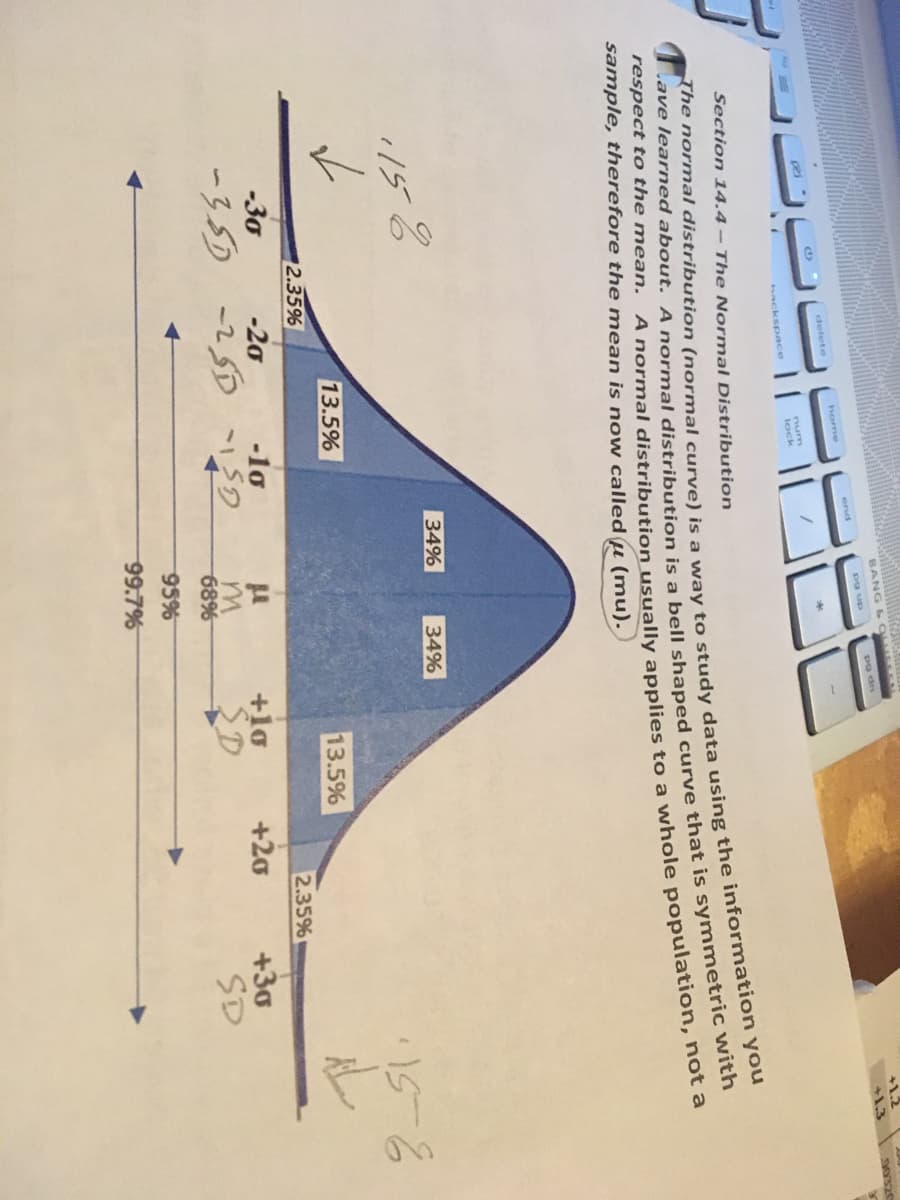 **Section 14.4 - The Normal Distribution**

The normal distribution (normal curve) is a way to study data using the information you have learned about. A normal distribution is a bell-shaped curve that is symmetric with respect to the mean. A normal distribution usually applies to a whole population, not a sample, therefore the mean is now called \( \mu \) (mu).

**Diagram Description:**
The image includes a bell-shaped curve representing the normal distribution. Below is a detailed explanation of the graph:

1. **Axes and Distribution:**
   - The horizontal axis (x-axis) represents the value of data points (often standardized scores such as z-scores).
   - The vertical axis (y-axis) represents the probability density or frequency of occurrences.

2. **Mean and Standard Deviations:**
   - The mean \( \mu \) is located at the center of the curve.
   - The distribution extends symmetrically to the left and right from the mean.
   - Each standard deviation (\( \sigma \)) is marked at regular intervals on either side of the mean.

3. **Areas Under the Curve:**
   - The diagram is divided into sections based on standard deviations:
     - Between \( \mu \) and \( \mu + 1\sigma \) (to the right) and \( \mu - 1\sigma \) (to the left) covers 34% of the data each.
     - Between \( \mu + 1\sigma \) and \( \mu + 2\sigma \) (to the right) and \( \mu - 1\sigma \) and \( \mu - 2\sigma \) (to the left) covers 13.5% of the data each.
     - Between \( \mu + 2\sigma \) and \( \mu + 3\sigma \) (to the right) and \( \mu - 2\sigma \) and \( \mu - 3\sigma \) (to the left) covers 2.35% of the data each.
     - Beyond \( \mu + 3\sigma \) (to the right) and \( \mu - 3\sigma \) (to the left) covers 0.15% of the data each.

4. **Annotations:**
   - There are handwritten notes indicating specific values along the x-axis corresponding to the standard deviations:
     - \