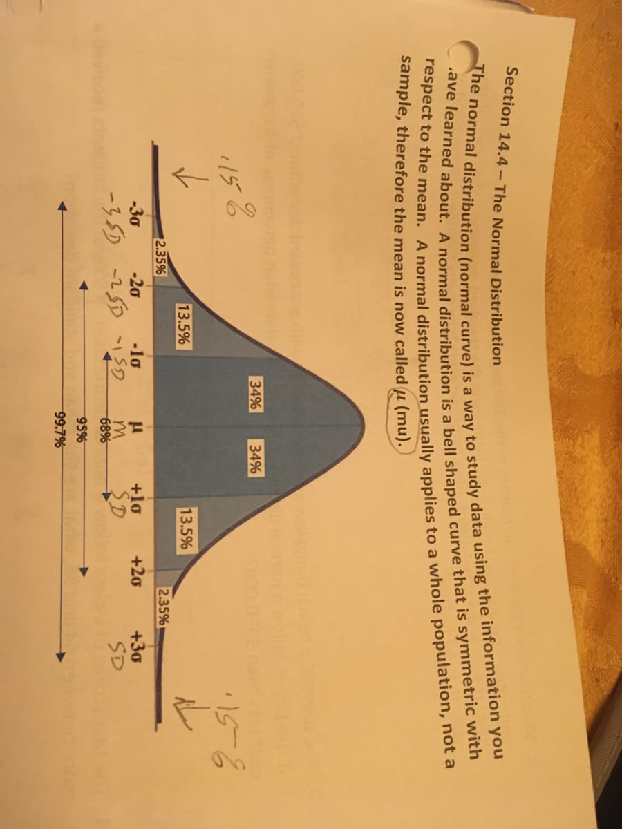 Section 14.4- The Normal Distribution
The normal distribution (normal curve) is a way to study data using the information you
.ave learned about. A normal distribution is a bell shaped curve that is symmetric with
respect to the mean. A normal distribution usually applies to a whole population, not a
sample, therefore the mean is now called u (mu).
34%
34%
1158
-30
-351
2.35%
-20
-2
13.5%
-10
1159
μ
M
68%
95%
99.7%
13.5%
+10
SD
+20
2.35%
+30
SD