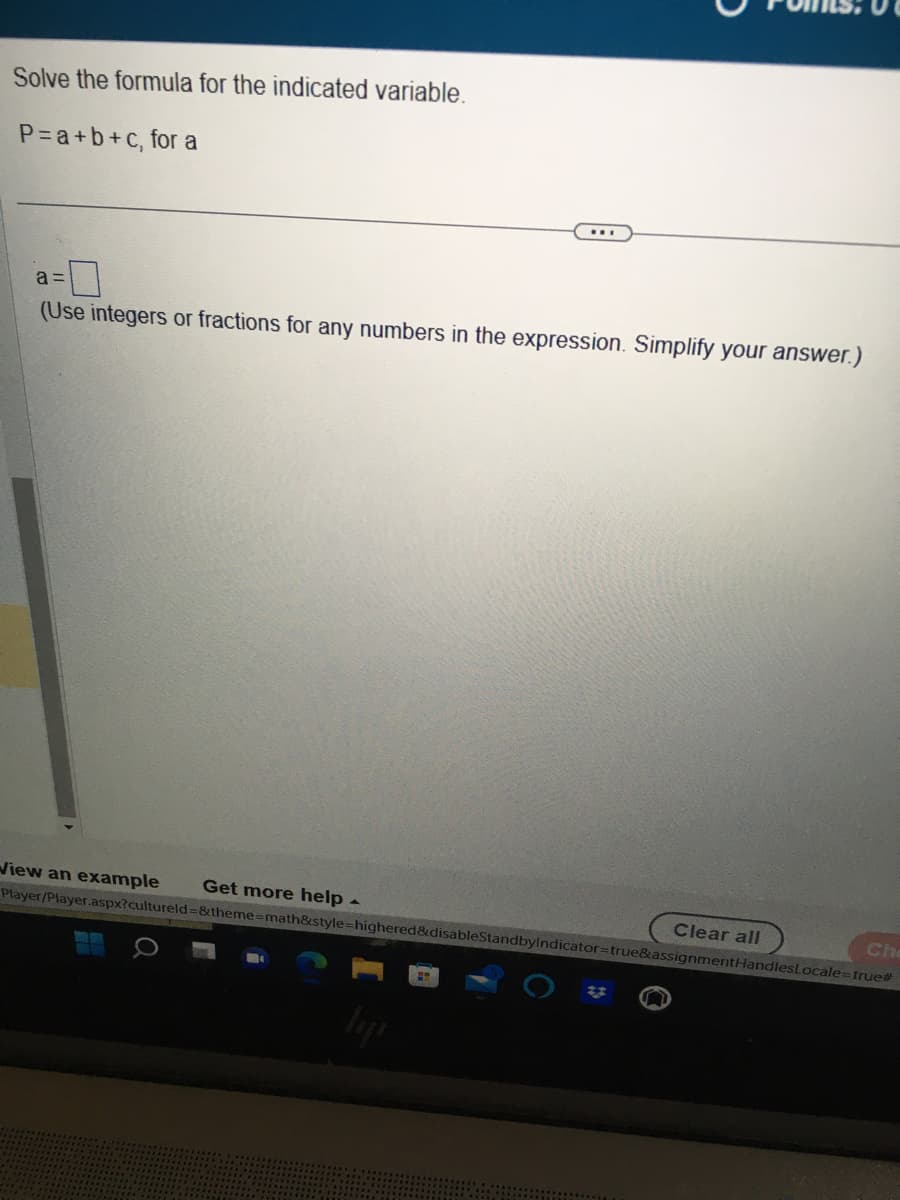 Solve the formula for the indicated variable.
P=a+b+c, for a
a=
(Use integers or fractions for any numbers in the expression. Simplify your answer.)
View an example
Get more help.
Player/Player.aspx?cultureld=&theme-math&style=highered&disableStandbyIndicator=true&assignmentHandlesLocale=true#
Clear all
Che