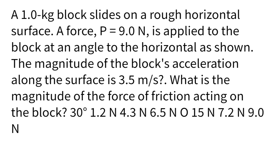 A 1.0-kg block slides on a rough horizontal
surface. A force, P = 9.0 N, is applied to the
block at an angle to the horizontal as shown.
The magnitude of the block's acceleration
along the surface is 3.5 m/s?. What is the
magnitude of the force of friction acting on
the block? 30° 1.2 N 4.3 N 6.5NO 15 N 7.2 N 9.0
