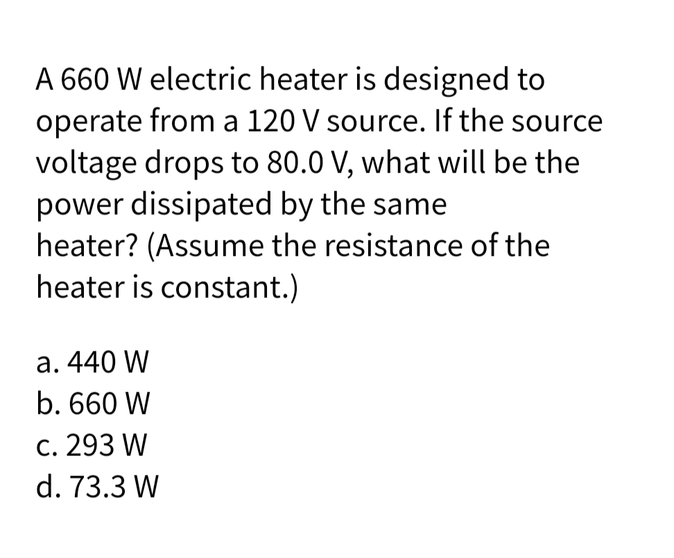 A 660 W electric heater is designed to
operate from a 120 V source. If the source
voltage drops to 80.0 V, what will be the
power dissipated by the same
heater? (Assume the resistance of the
heater is constant.)
a. 440 W
b. 660 W
c. 293 W
d. 73.3 W
