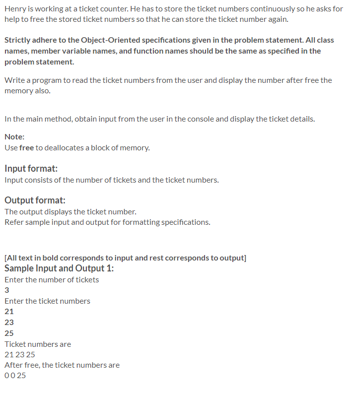 Henry is working at a ticket counter. He has to store the ticket numbers continuously so he asks for
help to free the stored ticket numbers so that he can store the ticket number again.
Strictly adhere to the Object-Oriented specifications given in the problem statement. All class
names, member variable names, and function names should be the same as specified in the
problem statement.
Write a program to read the ticket numbers from the user and display the number after free the
memory also.
In the main method, obtain input from the user in the console and display the ticket details.
Note:
Use free to deallocates a block of memory.
Input format:
Input consists of the number of tickets and the ticket numbers.
Output format:
The output displays the ticket number.
Refer sample input and output for formatting specifications.
[All text in bold corresponds to input and rest corresponds to output]
Sample Input and Output 1:
Enter the number of tickets
3
Enter the ticket numbers
21
23
25
Ticket numbers are
21 23 25
After free, the ticket numbers are
00 25
