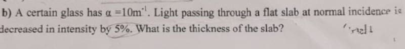 b) A certain glass has a =10m. Light passing through a flat slab at normal incidence is
decreased in intensity by 5%. What is the thickness of the slab?