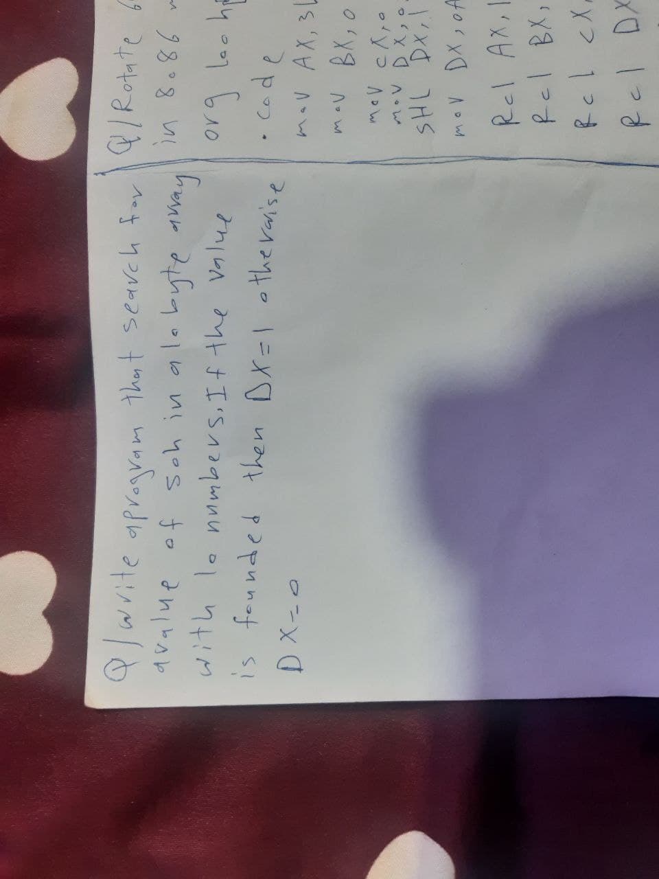 9/ write a program that search for a / Rotate 6
in 8.86 m
avalue of soh in a lo byte array
with le numbers. If the value
is founded then DX=1 otherwise
DX-0
org loo he
• code
mov AX, 3L
mav BX, o
mov слуа
MOV DX,O.
SHL DX,1
mov DX, of
Rel AX, 1
Rel BX,
Rcl cx
Rel DX