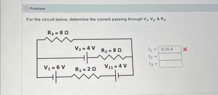 Problem
For the circuit below, determine the current passing through V₁, V₂, & R3.
R3=8Q
V₁ = 6 V
HH
V₂ = 4 V
H
R₁ = 20
R₂=8Q
V11 = 4 V
+
I₁ = -0.25 A
12 =
13 =
X