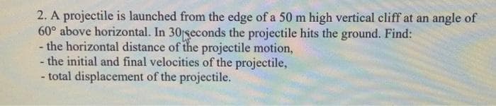 2. A projectile is launched from the edge of a 50 m high vertical cliff at an angle of
60° above horizontal. In 30 seconds the projectile hits the ground. Find:
- the horizontal distance of the projectile motion,
- the initial and final velocities of the projectile,
- total displacement of the projectile.