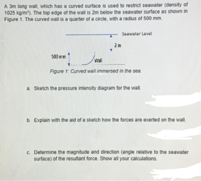 A 3m long wall, which has a curved surface is used to restrict seawater (density of
1025 kg/m³). The top edge of the wall is 2m below the seawater surface as shown in
Figure 1. The curved wall is a quarter of a circle, with a radius of 500 mm.
500 mm
Wall
2m
Seawater Level
Figure 1: Curved wall immersed in the sea.
a. Sketch the pressure intensity diagram for the wall.
b. Explain with the aid of a sketch how the forces are exerted on the wall.
c. Determine the magnitude and direction (angle relative to the seawater
surface) of the resultant force. Show all your calculations.