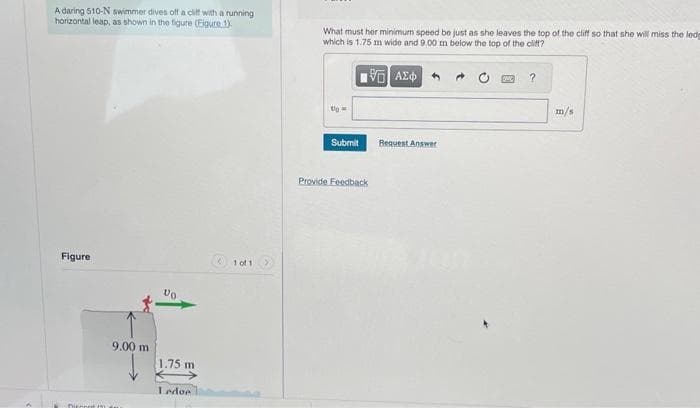 A daring 510-N swimmer dives off a cliff with a running
horizontal leap, as shown in the figure (Figure 1).
Figure
Ditont
9.00 m
1.75 m
Ledoe
(101
What must her minimum speed be just as she leaves the top of the cliff so that she will miss the lede
which is 1.75 m wide and 9.00 m below the top of the cliff?
195) ΑΣΦ
Up=
Submit
Provide Feedback
Request Answer
?
m/s