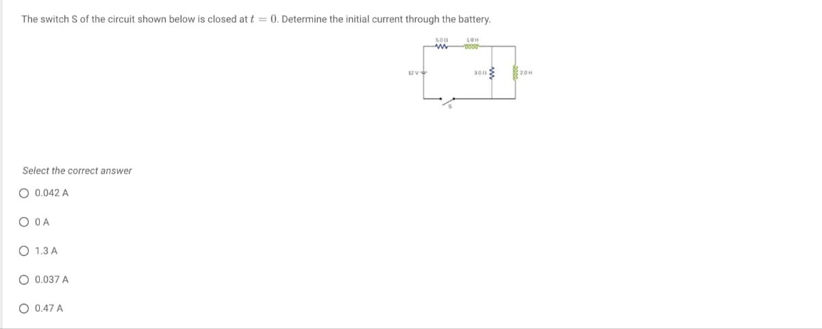 The switch S of the circuit shown below is closed at t = 0. Determine the initial current through the battery.
10H
0000
Select the correct answer
O 0.042 A
O O A
O 1.3 A
O 0.037 A
O 0.47 A
12 V
5.00
www
300
2.0H