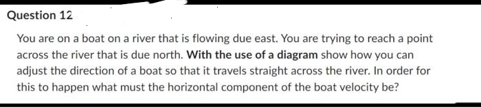 Question 12
You are on a boat on a river that is flowing due east. You are trying to reach a point
across the river that is due north. With the use of a diagram show how you can
adjust the direction of a boat so that it travels straight across the river. In order for
this to happen what must the horizontal component of the boat velocity be?