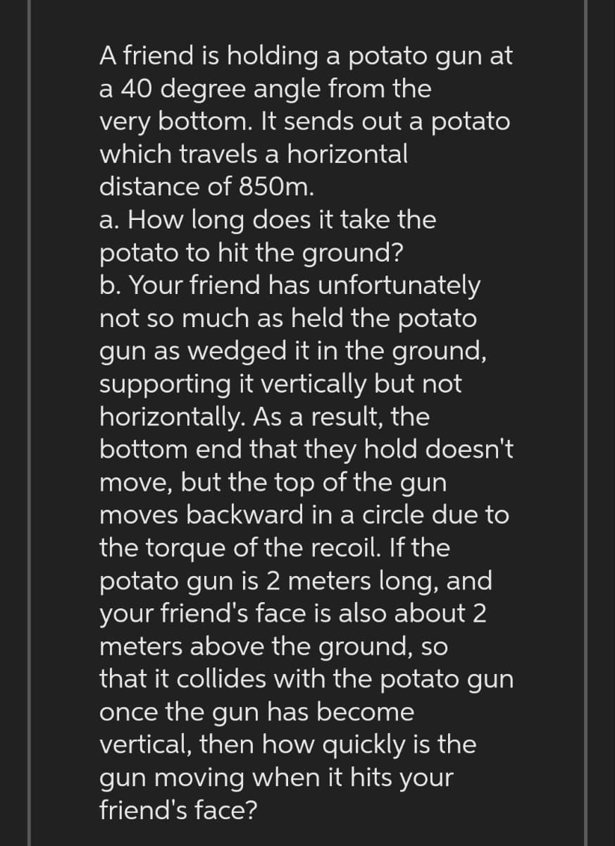 A friend is holding a potato gun at
a 40 degree angle from the
very bottom. It sends out a potato
which travels a horizontal
distance of 850m.
a. How long does it take the
potato to hit the ground?
b. Your friend has unfortunately
not so much as held the potato
gun as wedged it in the ground,
supporting it vertically but not
horizontally. As a result, the
bottom end that they hold doesn't
move, but the top of the gun
moves backward in a circle due to
the torque of the recoil. If the
potato gun is 2 meters long, and
your friend's face is also about 2
meters above the ground, so
that it collides with the potato gun
once the gun has become
vertical, then how quickly is the
gun moving when it hits your
friend's face?