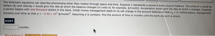 The kinematic equations can describe phenomena other than motion through space and time. Suppose x represents a person's bank account balance. The units of x would be
dollars ($) and velocity v would give the rate at which the balance changes (in units of, for example, $/month). Acceleration would give the rate at which v changes. Suppose
a person begins with one thousand dollars in the bank. Initial money management leads to no net change in the account balance so that v. 0. Unfortunately, management
worsens over time so that a = -2.42 x 102 $/month2. Assuming a is constant, find the amount of time in months until the bank account is empty.
HINT
months
Mand Halan