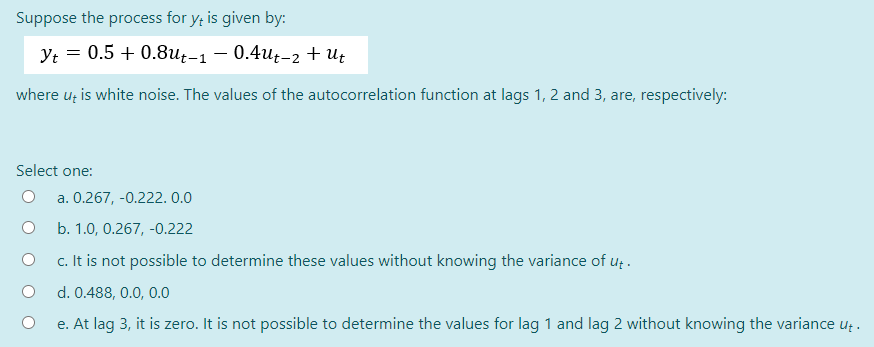 Suppose the process for y, is given by:
Yt = 0.5 +0.8ut-1 − 0.4ut-2 + Ut
where ut is white noise. The values of the autocorrelation function at lags 1, 2 and 3, are, respectively:
Select one:
O
a. 0.267, -0.222. 0.0
b. 1.0, 0.267,-0.222
c. It is not possible to determine these values without knowing the variance of ut.
d. 0.488, 0.0, 0.0
e. At lag 3, it is zero. It is not possible to determine the values for lag 1 and lag 2 without knowing the variance ut.