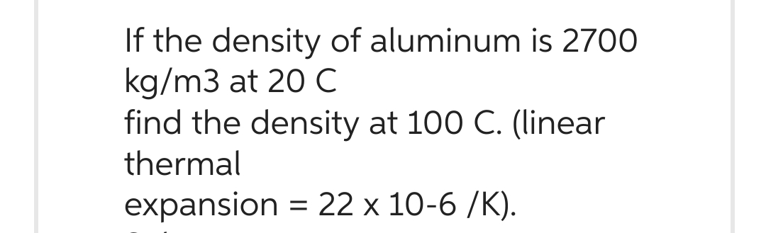 If the density of aluminum is 2700
kg/m3 at 20 C
find the density at 100 C. (linear
thermal
expansion = 22 x 10-6/K).