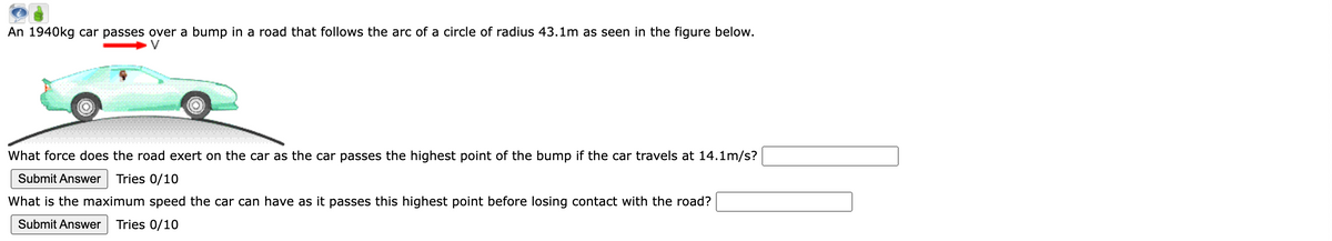 An 1940kg car passes over a bump in a road that follows the arc of a circle of radius 43.1m as seen in the figure below.
What force does the road exert on the car as the car passes the highest point of the bump if the car travels at 14.1m/s?
Submit Answer Tries 0/10
What is the maximum speed the car can have as it passes this highest point before losing contact with the road?
Submit Answer Tries 0/10