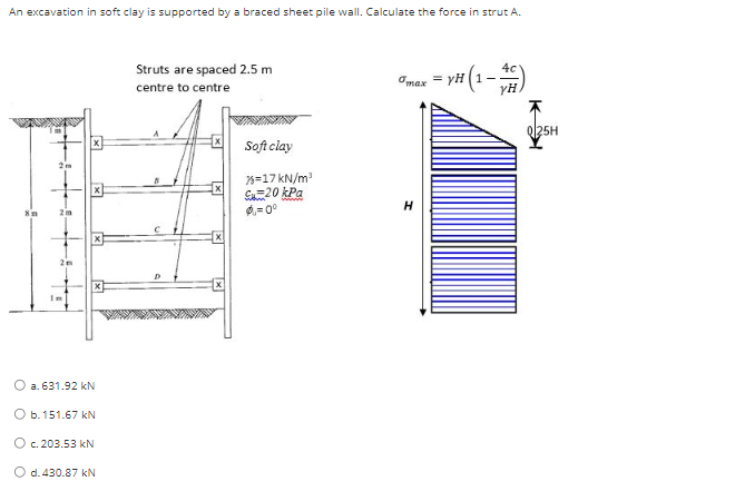 An excavation in soft clay is supported by a braced sheet pile wall. Calculate the force in strut A.
O a. 631.92 kN
O b. 151.67 kN
O c. 203.53 kN
O d. 430.87 kN
Struts are spaced 2.5 m
centre to centre
Soft clay
%=17kN/m³
S20 kPa
$=0°
max=yH
= YH (1-4)
H
Q|25H