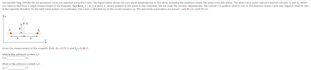 Two parallel long (infinite for our purposes) wires are oriented along the z-axis. The figure below shows the (xy)-plane perpendicular to the wires, including the positions where the wires cross this plane. The wires carry some unknown electric currents I₁ and I₂, which
you need to find from a single measurement of the magnetic field B=B₂ i + By J at point A, whose position in the plane is also indicated. We will treat the currents algebraically: the current I is positive when it runs in the direction of the z-axis and negative when it runs
in the opposite direction. In the right-hand system of coordinates, the z-axis is directed out of the screen towards us. The geometric parameters are known: a=0.52 cm, b=0.34 cm.
1₁
a
a
1₂
Given the measurement of the magnetic field: By=-0.52 G and By=-0.48 G,
what is the unknown current I₁?:
4₁=
What is the unknown current I₂?: