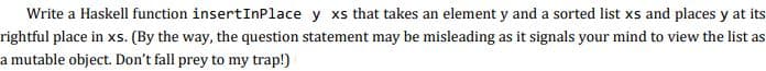 Write a Haskell function insertInPlace y xs that takes an element y and a sorted list xs and places y at its
rightful place in xs. (By the way, the question statement may be misleading as it signals your mind to view the list as
a mutable object. Don't fall prey to my trap!)
