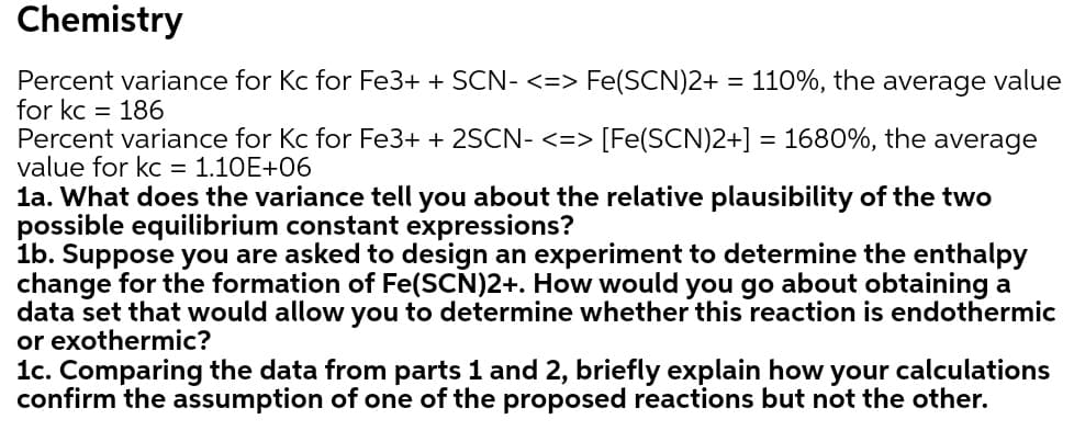 Chemistry
Percent variance for Kc for Fe3+ + SCN- <=> Fe(SCN)2+ = 110%, the average value
for kc = 186
Percent variance for Kc for Fe3+ + 2SCN- <=> [Fe(SCN)2+] = 1680%, the average
value for kc = 1.10E+06
la. What does the variance tell you about the relative plausibility of the two
possible equilibrium constant expressions?
1b. Suppose you are asked to design an experiment to determine the enthalpy
change for the formation of Fe(SCN)2+. How would you go about obtaining a
data set that would allow you to determine whether this reaction is endothermic
or exothermic?
1c. Comparing the data from parts 1 and 2, briefly explain how
confirm the assumption of one of the proposed reactions but not the other.
your
calculations
