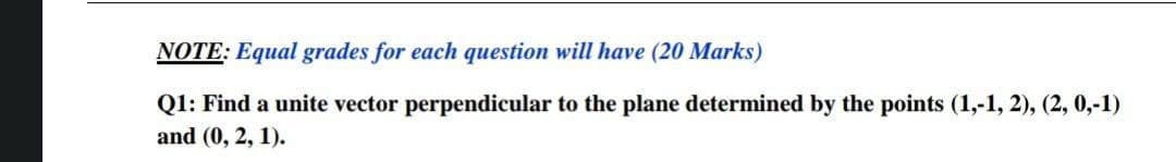 NOTE: Equal grades for each question will have (20 Marks)
Q1: Find a unite vector perpendicular to the plane determined by the points (1,-1, 2), (2, 0,-1)
and (0, 2, 1).
