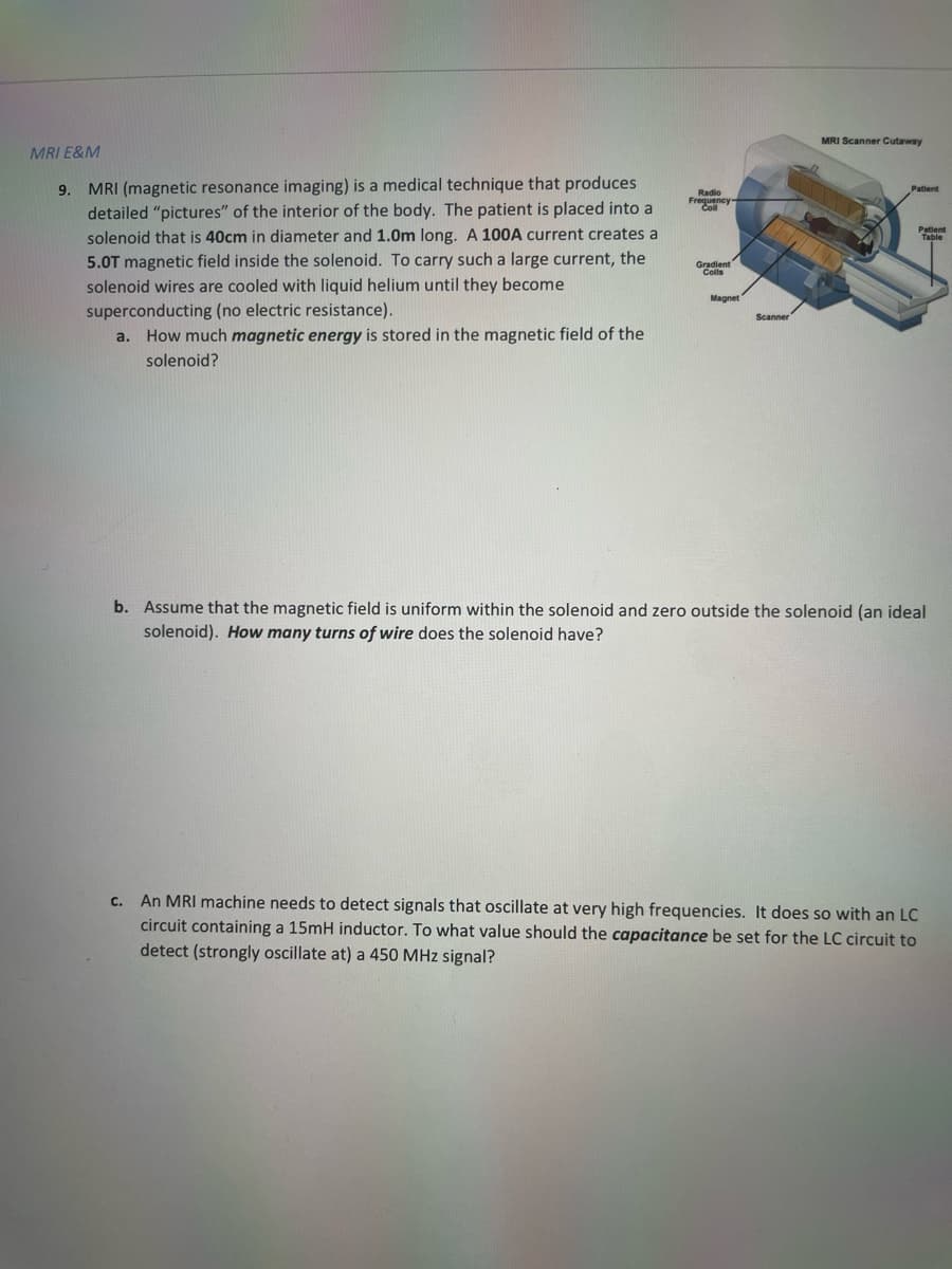 Radio
Frequency-
Coll
Gradient
MRI E&M
9.
MRI (magnetic resonance imaging) is a medical technique that produces
detailed "pictures" of the interior of the body. The patient is placed into a
solenoid that is 40cm in diameter and 1.0m long. A 100A current creates a
5.0T magnetic field inside the solenoid. To carry such a large current, the
solenoid wires are cooled with liquid helium until they become
superconducting (no electric resistance).
Scanner
a. How much magnetic energy is stored in the magnetic field of the
solenoid?
b. Assume that the magnetic field is uniform within the solenoid and zero outside the solenoid (an ideal
solenoid). How many turns of wire does the solenoid have?
C. An MRI machine needs to detect signals that oscillate at very high frequencies. It does so with an LC
circuit containing a 15mH inductor. To what value should the capacitance be set for the LC circuit to
detect (strongly oscillate at) a 450 MHz signal?
MRI Scanner Cutaway
Magnet
Patient