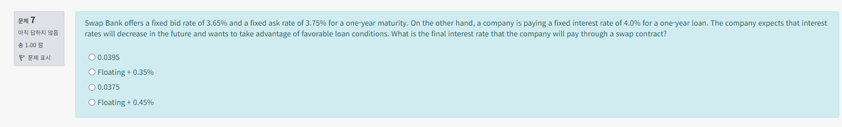 문제 7
아직 답하지 않음
Swap Bank offers a fixed bid rate of 3.65% and a fixed ask rate of 3.75% for a one-year maturity. On the other hand, a company is paying a fixed interest rate of 4.0% for a one-year loan. The company expects that interest
rates will decrease in the future and wants to take advantage of favorable loan conditions. What is the final interest rate that the company will pay through a swap contract?
총 1.00점
문제 표시
○ 0.0395
O Floating +0.35%
○ 0.0375
O Floating + 0.45%