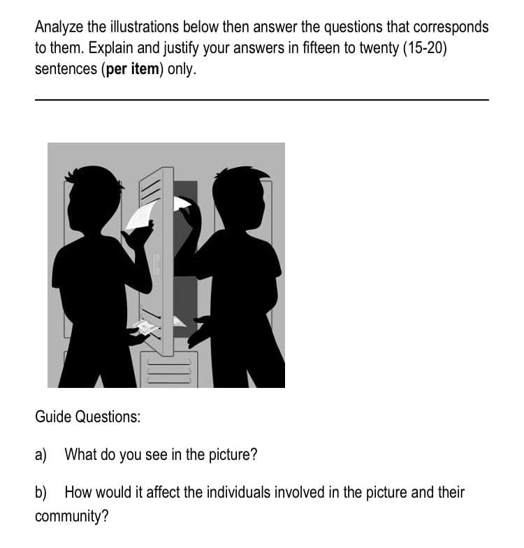 Analyze the illustrations below then answer the questions that corresponds
to them. Explain and justify your answers in fifteen to twenty (15-20)
sentences (per item) only.
Guide Questions:
a) What do you see in the picture?
b) How would it affect the individuals involved in the picture and their
community?
