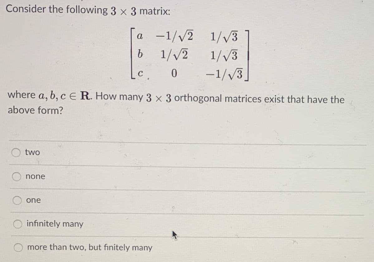 Consider the following 3 x 3 matrix:
a -1//2 1/V3
1//2
1//3
-1//3
where a, b, c E R. How many 3 x 3 orthogonal matrices exist that have the
above form?
two
none
one
infinitely many
more than two, but finitely many
