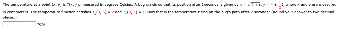 The temperature at a point (x, y) is T(x, y), measured in degrees Celsius. A bug crawls so that its position after t seconds is given by x = V7 + t, y = 4 +
where x and y are measured
in centimeters. The temperature function satisfies T(3, 5) = 2 and T,.(3, 5) = 1. How fast is the temperature rising on the bug's path after 2 seconds? (Round your answer to two decimal
places.)
°C/s
