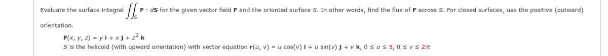 Evaluate the surface integral
F. ds for the given vector field F and the oriented surface S. In other words, find the flux of F across S. For closed surfaces, use the positive (outward)
orientation.
F(x, y, z) = y i + xj + z² k
S is the helicoid (with upward orientation) with vector equation r(u, v) = u cos(v) i + u sin(v) j + v k, 0 sus 5,0 s v S 21
