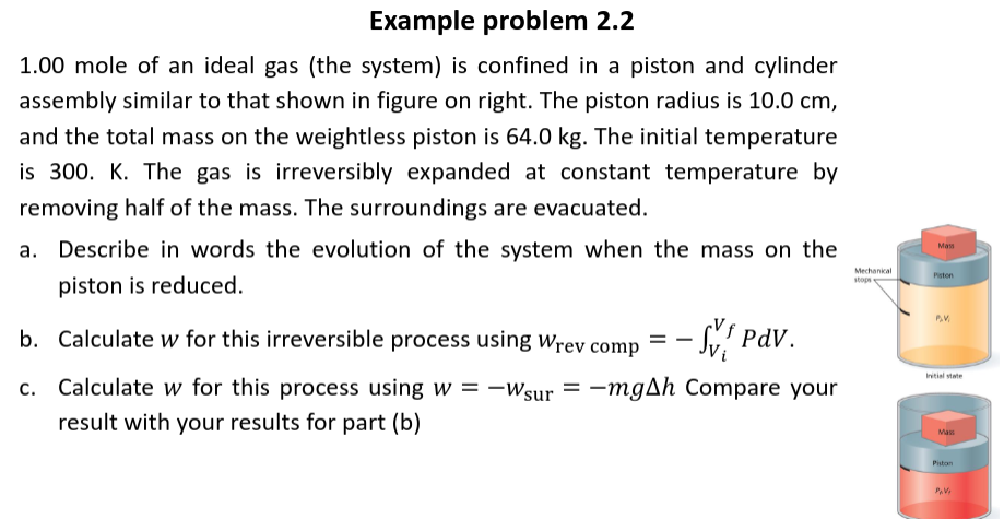 Example problem 2.2
1.00 mole of an ideal gas (the system) is confined in a piston and cylinder
assembly similar to that shown in figure on right. The piston radius is 10.0 cm,
and the total mass on the weightless piston is 64.0 kg. The initial temperature
is 300. K. The gas is irreversibly expanded at constant temperature by
removing half of the mass. The surroundings are evacuated.
a. Describe in words the evolution of the system when the mass on the
piston is reduced.
b. Calculate w for this irreversible process using Wrev comp - SV Pdv.
c. Calculate w for this process using w = -Wsur = -mgAh Compare your
result with your results for part (b)
Mechanical
stops
Mass
Piston
P.V
Initial state
Mass
Piston
PAV