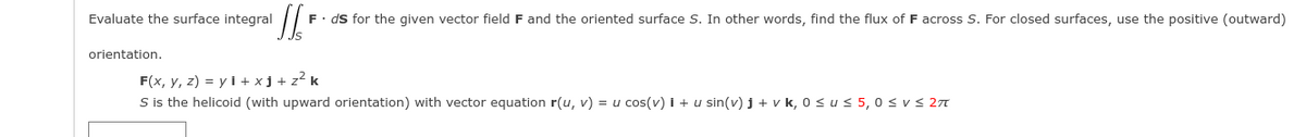 Evaluate the surface integral
F. ds for the given vector field F and the oriented surface S. In other words, find the flux of F across S. For closed surfaces, use the positive (outward)
orientation.
F(x, y, z) = y l + xj + z? k
S is the helicoid (with upward orientation) with vector equation r(u, v) = u cos(v) i + u sin(v) j + v k, 0 su s 5, 0 svs 27
