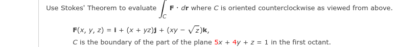 F. dr where C is oriented counterclockwise as viewed from above.
Jc
Use Stokes' Theorem to evaluate
F(x, y, z) = i + (x + yz)j + (xy – Vz)k,
C is the boundary of the part of the plane 5x + 4y + z = 1 in the first octant.
