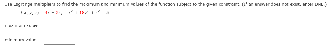 Use Lagrange multipliers to find the maximum and minimum values of the function subject to the given constraint. (If an answer does not exist, enter DNE.)
f(x, y, z) = 4x – 2z; x2 + 18y² + z2 = 5
maximum value
minimum value
