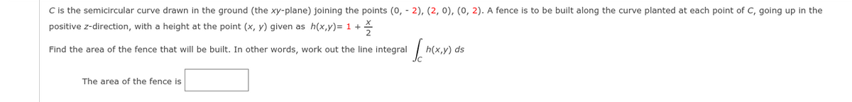 C is the semicircular curve drawn in the ground (the xy-plane) joining the points (0, - 2), (2, 0), (0, 2). A fence is to be built along the curve planted at each point of C, going up in the
positive z-direction, with a height at the point (x, y) given as h(x,y)= 1 +
Find the area of the fence that will be built. In other words, work out the line integral
h(x,y) ds
The area of the fence is
