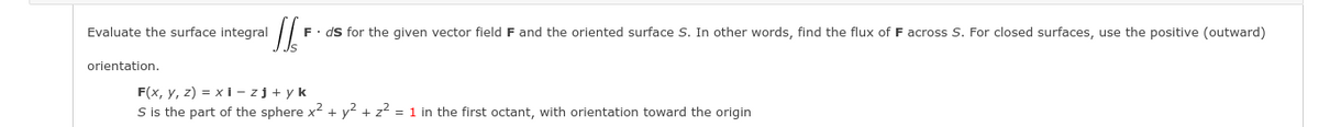 Evaluate the surface integral
F. ds for the given vector field F and the oriented surface S. In other words, find the flux of F across S. For closed surfaces, use the positive (outward)
orientation.
F(x, y, z) = xi - zj + y k
S is the part of the sphere x² + y2 + z2 = 1 in the first octant, with orientation toward the origin
