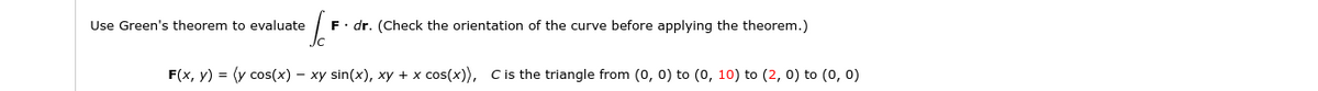 Use Green's theorem to evaluate
F. dr. (Check the orientation of the curve before applying the theorem.)
F(x, y) = (y cos(x) – xy sin(x), xy + x cos(x), C is the triangle from (0, 0) to (0, 10) to (2, 0) to (0, 0)
