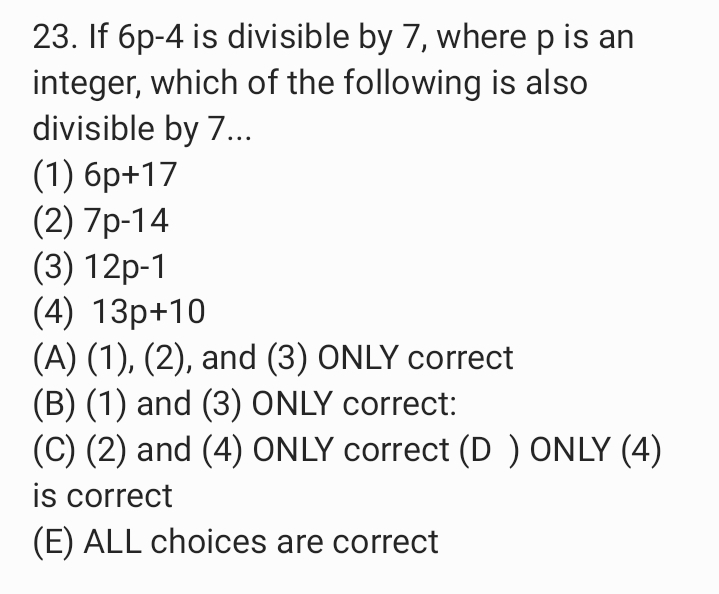 23. If 6p-4 is divisible by 7, where p is an
integer, which of the following is also
divisible by 7.
(1) 6p+17
(2) 7p-14
(3) 12p-1
(4) 13p+10
(A) (1), (2), and (3) ONLY correct
(B) (1) and (3) ONLY correct:
(C) (2) and (4) ONLY correct (D ) ONLY (4)
is correct
(E) ALL choices are correct
