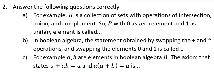 2. Answer the following questions correctly
a) For example, B is a collection of sets with operations of intersection,
union, and complement. So, B with 0 as zero element and 1 as
unitary element is called...
b) In boolean algebra, the statement obtained by swapping the + and *
operations, and swapping the elements 0 and 1 is called...
c) For example a, b are elements in boolean algebra B. The axiom that
states a + ab = a and a(a + b) = a is...
