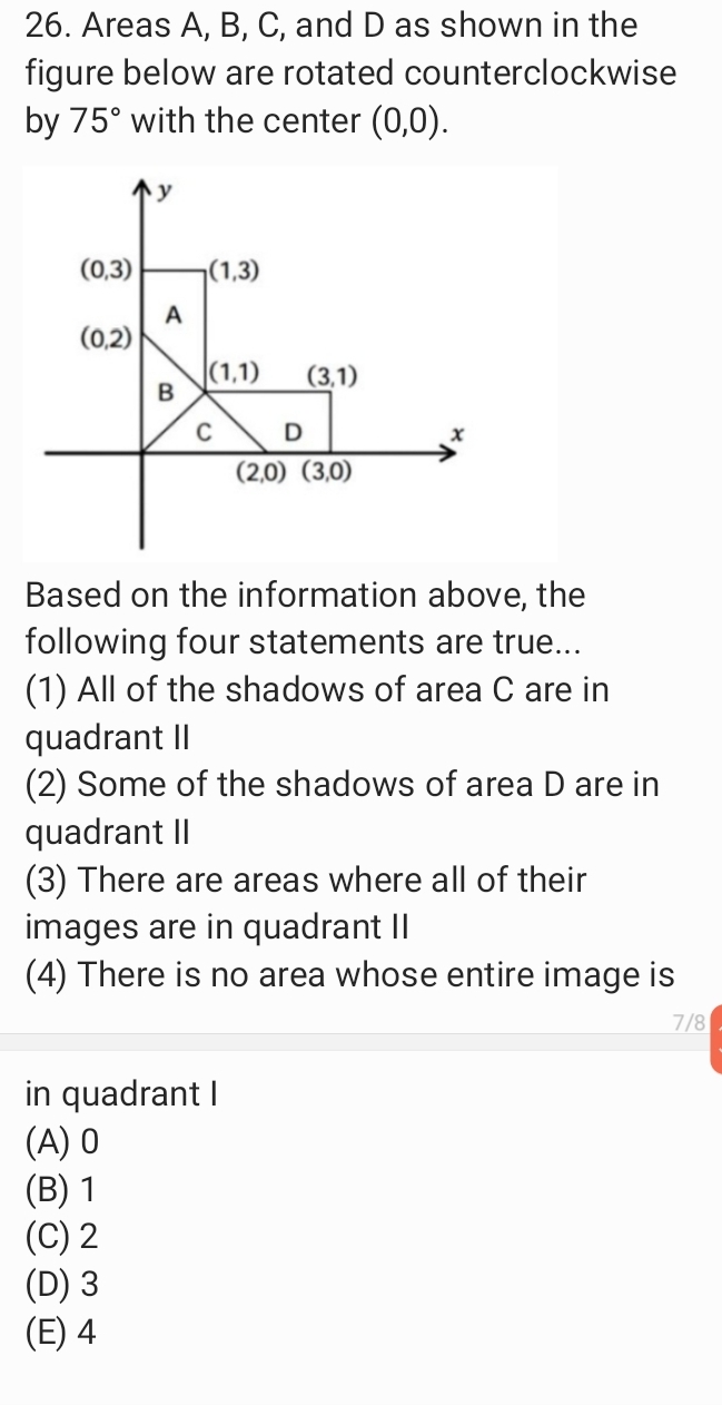 26. Areas A, B, C, and D as shown in the
figure below are rotated counterclockwise
by 75° with the center (0,0).
(0,3)
|(1,3)
A
(0,2)
|(1,1)
B
(3,1)
C
D
(2,0) (3,0)
Based on the information above, the
following four statements are true...
(1) All of the shadows of area C are in
quadrant II
(2) Some of the shadows of area D are in
quadrant II
(3) There are areas where all of their
images are in quadrant II
(4) There is no area
hose entire imagei
7/8
in quadrant I
(A) 0
(В) 1
(C) 2
(D) 3
(E) 4
