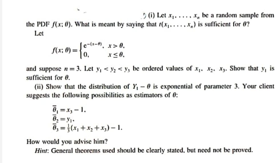 5 (i) Let x,. ..., x„ be a random sample from
x„) is sufficient for 0?
the PDF f(x; 0). What is meant by saying that 1(x,, .
Let
e-(x-0). x> 0,
S(x: 0) =
and suppose n= 3. Let y, < y, < y, be ordered values of x,. x,, Xz. Show that
sufficient for 0.
is
(ii) Show that the distribution of Y, - 0 is exponential of parameter 3. Your client
suggests the following possibilities as estimators of 0:
0, = x, – 1.
0, = }(x, +x, + x3) – 1.
How would you advise him?
Hint: General theorems used should be clearly stated, but need not be proved.
