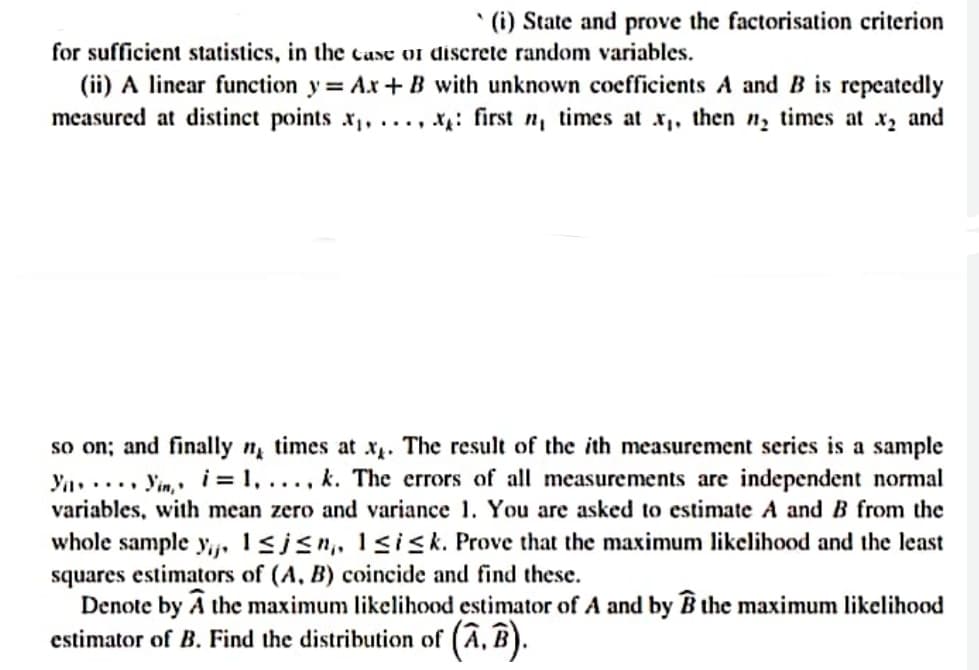 * (i) State and prove the factorisation criterion
for sufficient statistics, in the case or discrete random variables.
(ii) A linear function y= Ax + B with unknown coefficients A and B is repeatedly
measured at distinct points x,, ..., xg: first n, times at x, then n, times at x, and
so on; and finally n times at x. The result of the ith measurement series is a sample
Ya..... Yin, » i= 1, ..., k. The errors of all measurements are independent normal
variables, with mean zero and variance 1. You are asked to estimate A and B from the
whole sample yij, 1sisn,, lsisk. Prove that the maximum likelihood and the least
squares estimators of (A, B) coincide and find these.
Denote by A the maximum likelihood estimator of A and by B the maximum likelihood
estimator of B. Find the distribution of (Â, B).
