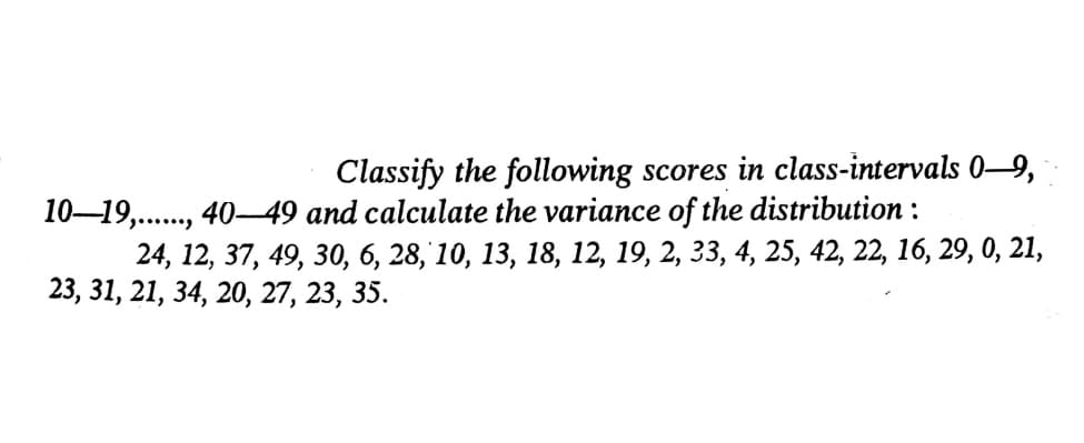 Classify the following scores in class-intervals 0–9,
10–19,., 40–49 and calculate the variance of the distribution :
24, 12, 37, 49, 30, 6, 28, 10, 13, 18, 12, 19, 2, 33, 4, 25, 42, 22, 16, 29, 0, 21,
23, 31, 21, 34, 20, 27, 23, 35.
