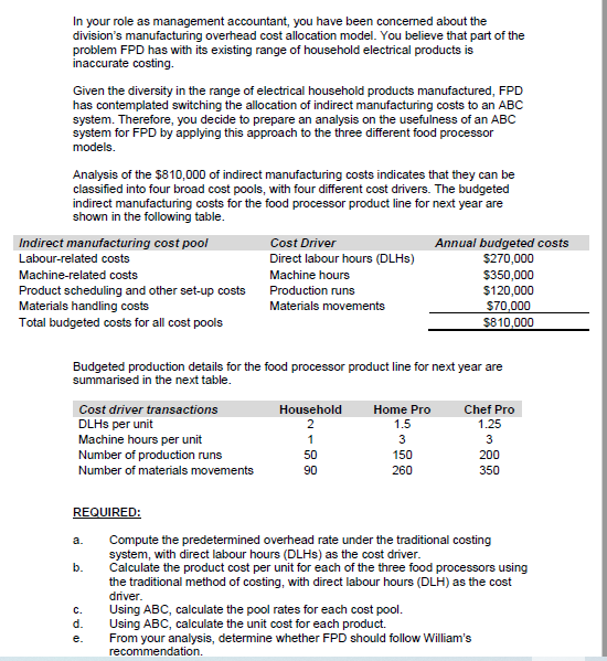 In your role as management accountant, you have been concerned about the
division's manufacturing overhead cost allocation model. You believe that part of the
problem FPD has with its existing range of household electrical products is
inaccurate costing.
Given the diversity in the range of electrical household products manufactured, FPD
has contemplated switching the allocation of indirect manufacturing costs to an ABC
system. Therefore, you decide to prepare an analysis on the usefulness of an ABC
system for FPD by applying this approach to the three different food processor
models.
Analysis of the $810,000 of indirect manufacturing costs indicates that they can be
classified into four broad cost pools, with four different cost drivers. The budgeted
indirect manufacturing costs for the food processor product line for next year are
shown in the following table.
Indirect manufacturing cost pool
Cost Driver
Annual budgeted costs
$270,000
$350,000
$120,000
S70,000
$810,000
Labour-related costs
Direct labour hours (DLHS)
Machine-related costs
Machine hours
Product scheduling and other set-up costs
Materials handling costs
Production runs
Materials movements
Total budgeted costs for all cost pools
Budgeted production details for the food processor product line for next year are
summarised in the next table.
Chef Pro
1.25
Cost driver transactions
Household
Home Pro
DLHS per unit
Machine hours per unit
Number of production runs
2
1.5
1
3
50
150
200
Number of materials movements
90
260
350
REQUIRED:
Compute the predetermined overhead rate under the traditional costing
system, with direct labour hours (DLHS) as the cost driver.
Calculate the product cost per unit for each of the three food processors using
the traditional method of costing, with direct labour hours (DLH) as the cost
driver.
a.
b.
Using ABC, calculate the pool rates for each cost pool.
Using ABC, calculate the unit cost for each product.
From your analysis, determine whether FPD should follow William's
C.
d.
e.
recommendation.
