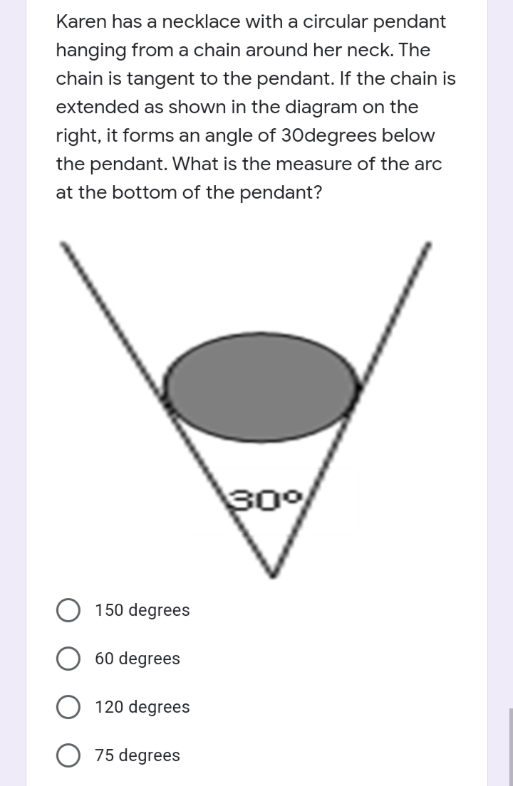 Karen has a necklace with a circular pendant
hanging from a chain around her neck. The
chain is tangent to the pendant. If the chain is
extended as shown in the diagram on the
right, it forms an angle of 30degrees below
the pendant. What is the measure of the arc
at the bottom of the pendant?
30°%
150 degrees
60 degrees
120 degrees
75 degrees
