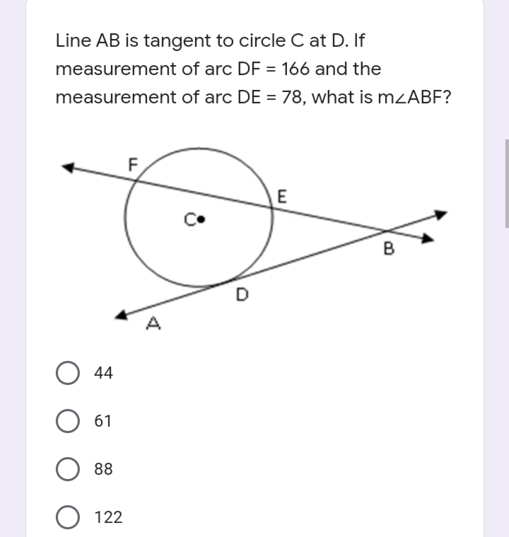 Line AB is tangent to circle C at D. If
measurement of arc DF = 166 and the
%3D
measurement of arc DE = 78, what is mzABF?
%3D
E
B
A
O 44
61
88
O 122
