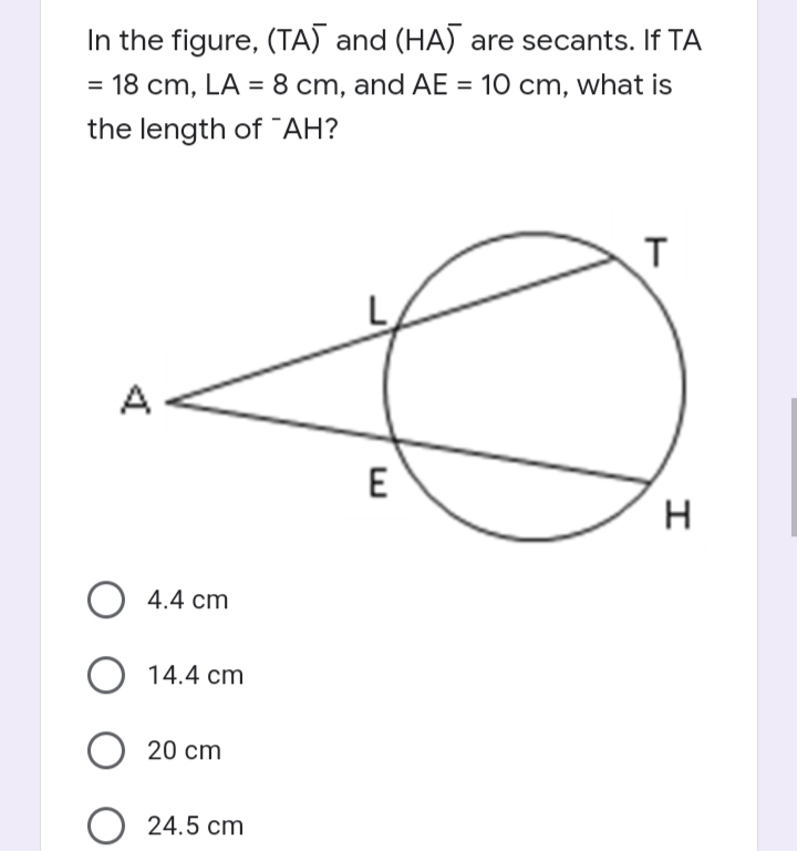 In the figure, (TA) and (HA) are secants. If TA
= 18 cm, LA = 8 cm, and AE = 10 cm, what is
%3D
the length of “AH?
A
E
H
4.4 cm
O 14.4 cm
20 cm
24.5 cm
