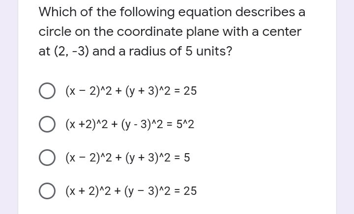 Which of the following equation describes a
circle on the coordinate plane with a center
at (2, -3) and a radius of 5 units?
(x - 2)^2 + (y + 3)^2 = 25
O (x +2)^2 + (y - 3)^2 = 5^2
O (x - 2)^2 + (y + 3)^2 = 5
O (x + 2)^2 + (y - 3)^2 = 25
