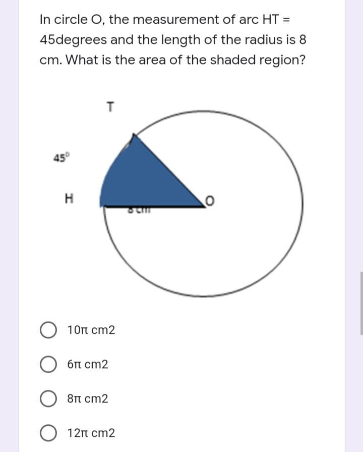 In circle O, the measurement of arc HT =
45degrees and the length of the radius is 8
cm. What is the area of the shaded region?
45°
H
10t cm2
6t cm2
8π cm2
O 12n cm2
